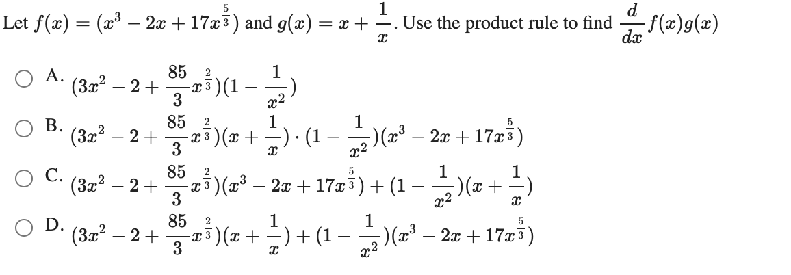 1
Let f(x) = (x³ – 2x + 17x3) and g(x) = x + –. Use the product rule to find
dx
-f(x)g(x)
85
1
A.
(3x? – 2+
-x3)(1
3
23(1 -)
x2
85 2
1
(3x? – 2+
-a5) (x +-) · (1 –→)(x³ – 2x + 17æš)
3
x2
z3)(=* – 2z + 17z³) + (1 – +)
ОС.
85
(За? — 2 +
3
-) (x + -)
-
OD.
85
2
1
(3x?
æ3)(x+ -) + (1 -
3
)(2³ – 2æ + 17x3)
- 2+
x2
B.

