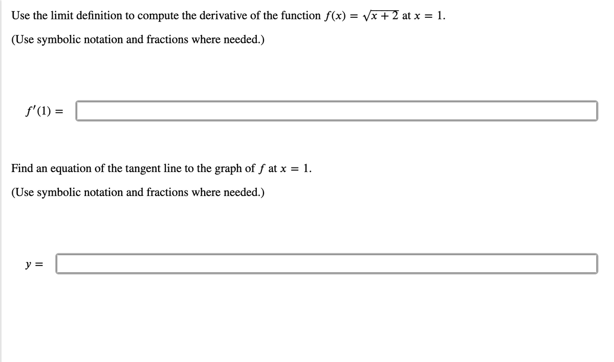 Use the limit definition to compute the derivative of the function f(x) = Vx + 2 at x = 1.
(Use symbolic notation and fractions where needed.)
f'(1) =
Find an equation of the tangent line to the graph of f at x = 1.
(Use symbolic notation and fractions where needed.)
y =
