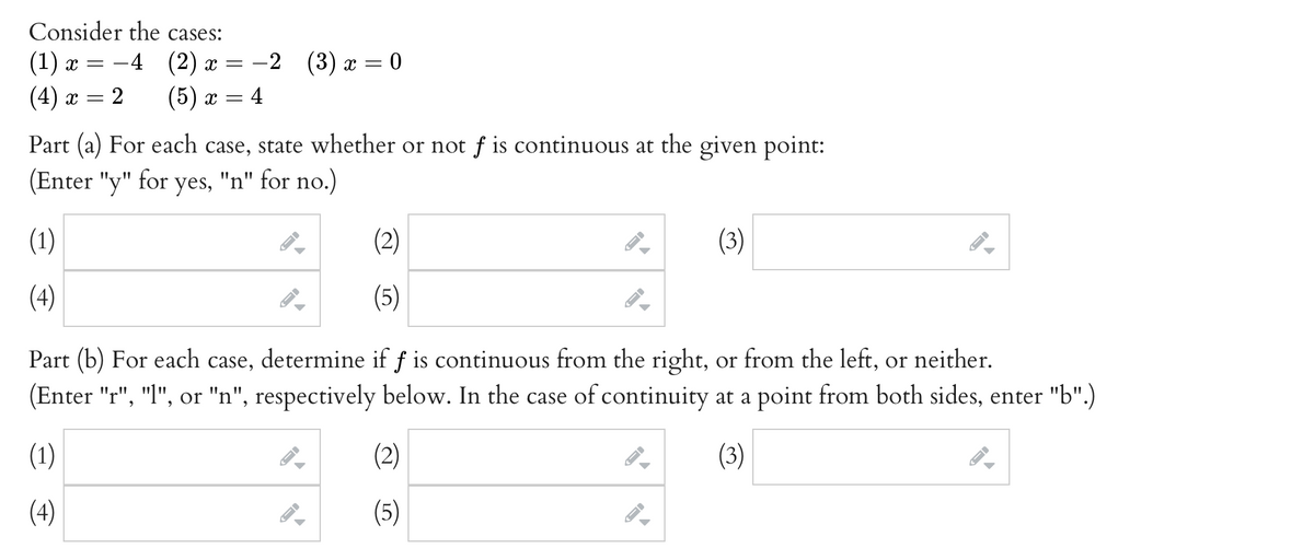 Consider the cases:
(1) x =
-4 (2) x =
-2 (3) ӕ %3D0
(4)
= 2
(5) x =
4
х —
Part (a) For each case, state whether or not f is continuous at the given point:
(Enter "y" for yes, "n" for no.)
(1)
(2)
(3)
(4)
(5)
Part (b) For each case, determine if f is continuous from the right, or from the left, or neither.
(Enter "r", "l", or "n", respectively below. In the case of continuity at a point from both sides, enter "b".)
(1)
(2)
(3)
(4)
(5)
