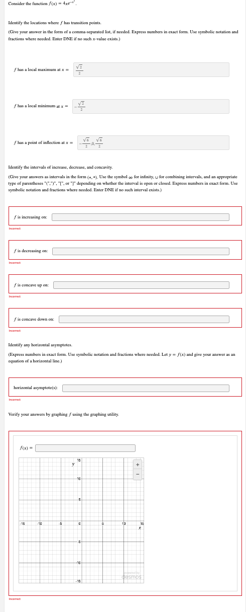 Consider the function f(x) = 4x
Identify the locations where f has transition points.
(Give your answer in the form of a comma-separated list, if needed. Express numbers in exact form. Use symbolic notation and
fractions where needed. Enter DNE if no such x-value exists.)
f has a local maximum at x =
f has a local minimum at x =
√6 √6
f has a point of inflection at x =
Identify the intervals of increase, decrease, and concavity
(Give your answers as intervals in the form (*, *). Use the symbol oo for infinity, u for combining intervals, and an appropriate
type of parentheses "(".")", "[", or "J" depending on whether the interval is open or closed. Express numbers in exact form. Use
symbolic notation and fractions where needed. Enter DNE if no such interval exists.)
f is increasing on:
fis decreasing on:
fis concave up on:
fis concave down on:
Incorrect
Identify any horizontal asymptotes.
(Express numbers in exact form. Use symbolic notation and fractions where needed. Let y = f(x) and give your answer as an
equation of a horizontal line.)
horizontal asymptote(s):
Incorrect
Verify your answers by graphing f using the graphing utility.
f(x) =
Incorrect
Incorrect
Incorrect