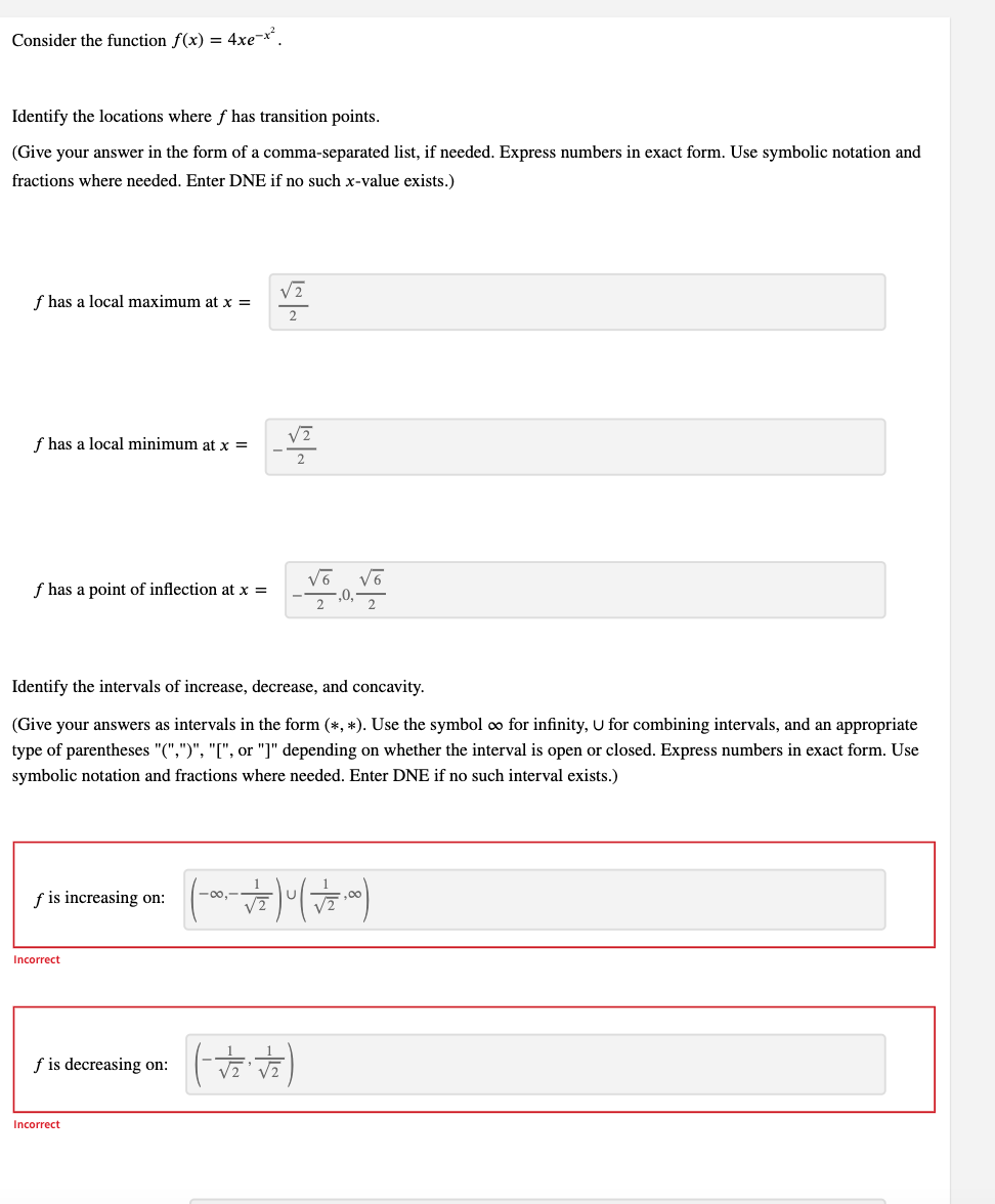 Consider the function f(x) = 4xe-x².
Identify the locations where ƒ has transition points.
(Give your answer in the form of a comma-separated list, if needed. Express numbers in exact form. Use symbolic notation and
fractions where needed. Enter DNE if no such x-value exists.)
√2
f has a local maximum at x =
2
√2
f has a local minimum at x =
f has a point of inflection at x =
1,0, V
Identify the intervals of increase, decrease, and concavity.
(Give your answers as intervals in the form (*, *). Use the symbol ∞ for infinity, U for combining intervals, and an appropriate
type of parentheses "(",")", "[", or "]" depending on whether the interval is open or closed. Express numbers in exact form. Use
symbolic notation and fractions where needed. Enter DNE if no such interval exists.)
f is increasing on: (-00---√/2)0 (+√ 2.00)
Incorrect
f is decreasing on:
-√2 + √₂)
Incorrect
√6