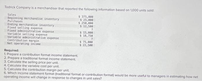 Todrick Company is a merchandiser that reported the following information based on 1,000 units sold:
$ 375,000
$ 25,000
$ 250,000
$ 12,500
?
Sales
Beginning merchandise inventory:
Purchases.
Ending merchandise inventory
Fixed selling expense
Fixed administrative expense
Variable selling expense
Variable administrative expense
Contribution margin
Net operating income.
Required:
1. Prepare a contribution format income statement.
2. Prepare a traditional format income statement.
3. Calculate the selling price per unit.
4. Calculate the variable cost per unit.
$ 15,000
$18,750
?
$ 75,000
$ 22,500
5. Calculate the contribution margin per unit.
6. Which income statement format (traditional format or contribution format) would be more useful to managers in estimating how net
operating income will change in response to changes in unit sales?