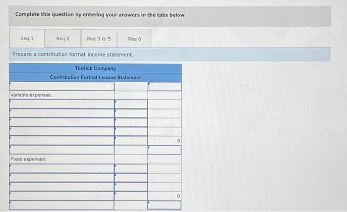 Complete this question by entering your answers in the tabs below.
Req 1
Req 2
Variable expenses:
Fixed expenses:
Req 3 to 5
Prepare a contribution format income statement.
Req 6
Todrick Company
Contribution Format Income Statement
0
0