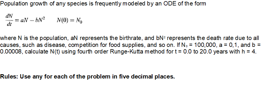 Population growth of any species is frequently modeled by an ODE of the form
dN
- = aN - bN?
dt
N(0) = No
where N is the population, aN represents the birthrate, and bN? represents the death rate due to all
causes, such as disease, competition for food supplies, and so on. If No = 100,000, a = 0,1, and b =
0.00008, calculate N(t) using fourth order Runge-Kutta method for t = 0.0 to 20.0 years with h = 4.
Rules: Use any for each of the problem in five decimal places.
