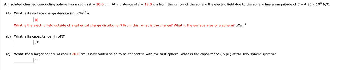 An isolated charged conducting sphere has a radius R = 10.0 cm. At a distance of r = 19.0 cm from the center of the sphere the electric field due to the sphere has a magnitude of E = 4.90 x 104 N/C.
(a) What is its surface charge density (in μC/m²)?
What is the electric field outside of a spherical charge distribution? From this, what is the charge? What is the surface area of a sphere? μC/m²
(b) What is its capacitance (in pF)?
PF
(c) What If? A larger sphere of radius 20.0 cm is now added so as to be concentric with the first sphere. What is the capacitance (in pF) of the two-sphere system?
PF