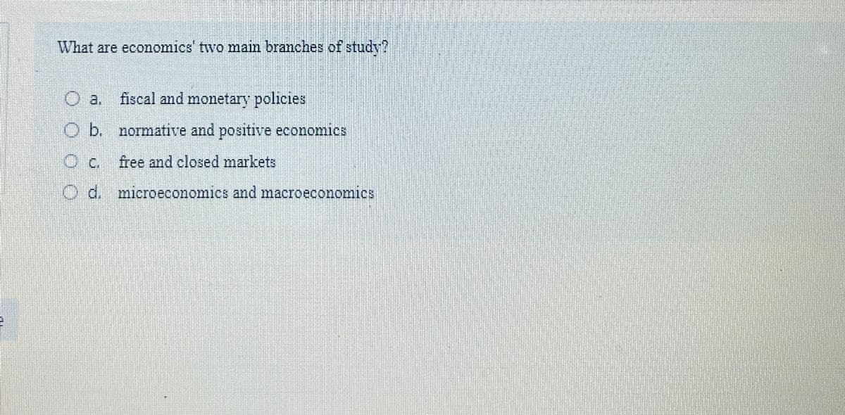 What are economics' two main branches of study?
O a. fiscal and monetary policies
Ob. normative and positive economics
Oc
free and closed markets
Od. microeconomics and macroeconomics