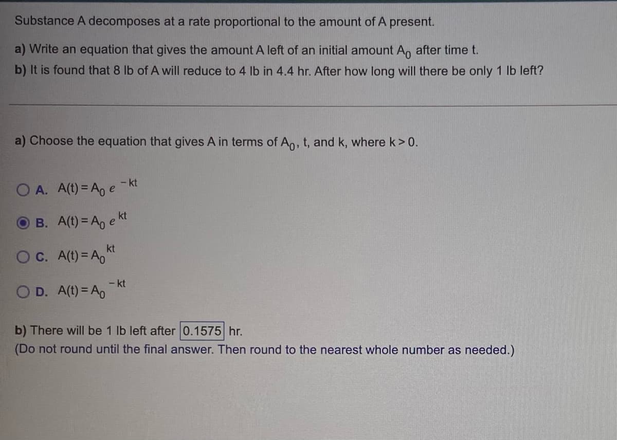 Substance A decomposes at a rate proportional to the amount of A present.
a) Write an equation that gives the amount A left of an initial amount An after time t.
b) It is found that 8 lb of A will reduce to 4 Ib in 4.4 hr. After how long will there be only 1 lb left?
a) Choose the equation that gives A in terms of An, t, and k, where k> 0.
- kt
O A. A(t) = A, e
B. A(t) = A, e kt
kt
OC. A(t) = A,
- kt
O D. A(t) = A0
b) There will be 1 lb left after 0.1575 hr.
(Do not round until the final answer. Then round to the nearest whole number as needed.)
