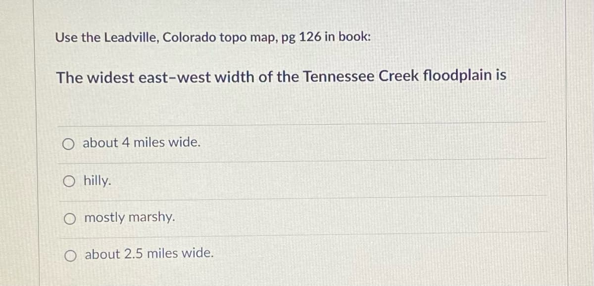 Use the Leadville, Colorado topo map, pg 126 in book:
The widest east-west width of the Tennessee Creek floodplain is
O about 4 miles wide.
O hilly.
O mostly marshy.
O about 2.5 miles wide.
