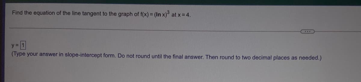 Find the equation of the line tangent to the graph of f(x) = (In x)° at x = 4.
y = 1
(Type your answer in slope-intercept form. Do not round until the final answer. Then round to two decimal places as needed.)
