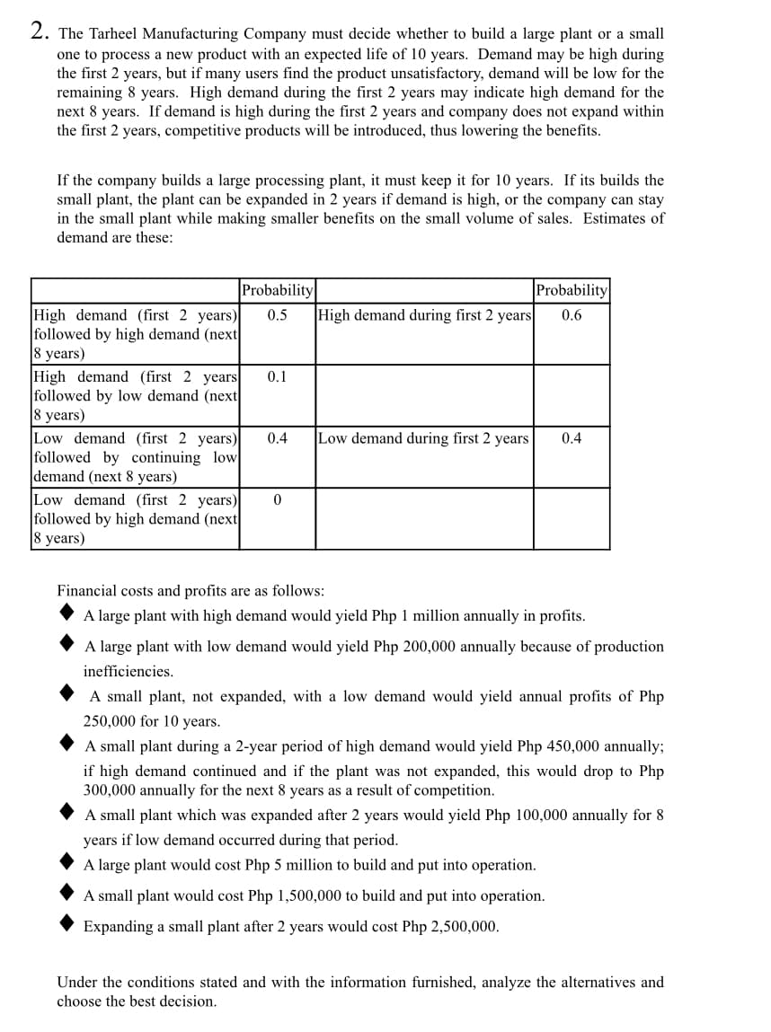2. The Tarheel Manufacturing Company must decide whether to build a large plant or a small
one to process a new product with an expected life of 10 years. Demand may be high during
the first 2 years, but if many users find the product unsatisfactory, demand will be low for the
remaining 8 years. High demand during the first 2 years may indicate high demand for the
next 8 years. If demand is high during the first 2 years and company does not expand within
the first 2 years, competitive products will be introduced, thus lowering the benefits.
If the company builds a large processing plant, it must keep it for 10 years. If its builds the
small plant, the plant can be expanded in 2 years if demand is high, or the company can stay
in the small plant while making smaller benefits on the small volume of sales. Estimates of
demand are these:
Probability
High demand (first 2 years) 0.5
followed by high demand (next
8 years)
High demand (first 2 years 0.1
followed by low demand (next
8 years)
High demand during first 2 years
Low demand (first 2 years) 0
followed by high demand (next
8 years)
Probability
0.6
Low demand (first 2 years) 0.4 Low demand during first 2 years 0.4
followed by continuing low
demand (next 8 years)
Financial costs and profits are as follows:
A large plant with high demand would yield Php 1 million annually in profits.
A large plant with low demand would yield Php 200,000 annually because of production
inefficiencies.
A small plant, not expanded, with a low demand would yield annual profits of Php
250,000 for 10 years.
A small plant during a 2-year period of high demand would yield Php 450,000 annually;
if high demand continued and if the plant was not expanded, this would drop to Php
300,000 annually for the next 8 years as a result of competition.
A small plant which was expanded after 2 years would yield Php 100,000 annually for 8
years if low demand occurred during that period.
A large plant would cost Php 5 million to build and put into operation.
A small plant would cost Php 1,500,000 to build and put into operation.
Expanding a small plant after 2 years would cost Php 2,500,000.
Under the conditions stated and with the information furnished, analyze the alternatives and
choose the best decision.