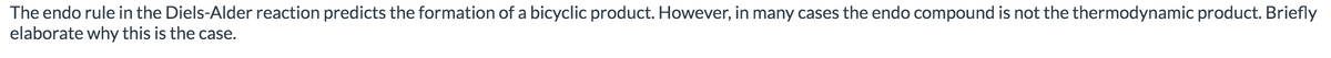 The endo rule in the Diels-Alder reaction predicts the formation of a bicyclic product. However, in many cases the endo compound is not the thermodynamic product. Briefly
elaborate why this is the case.
