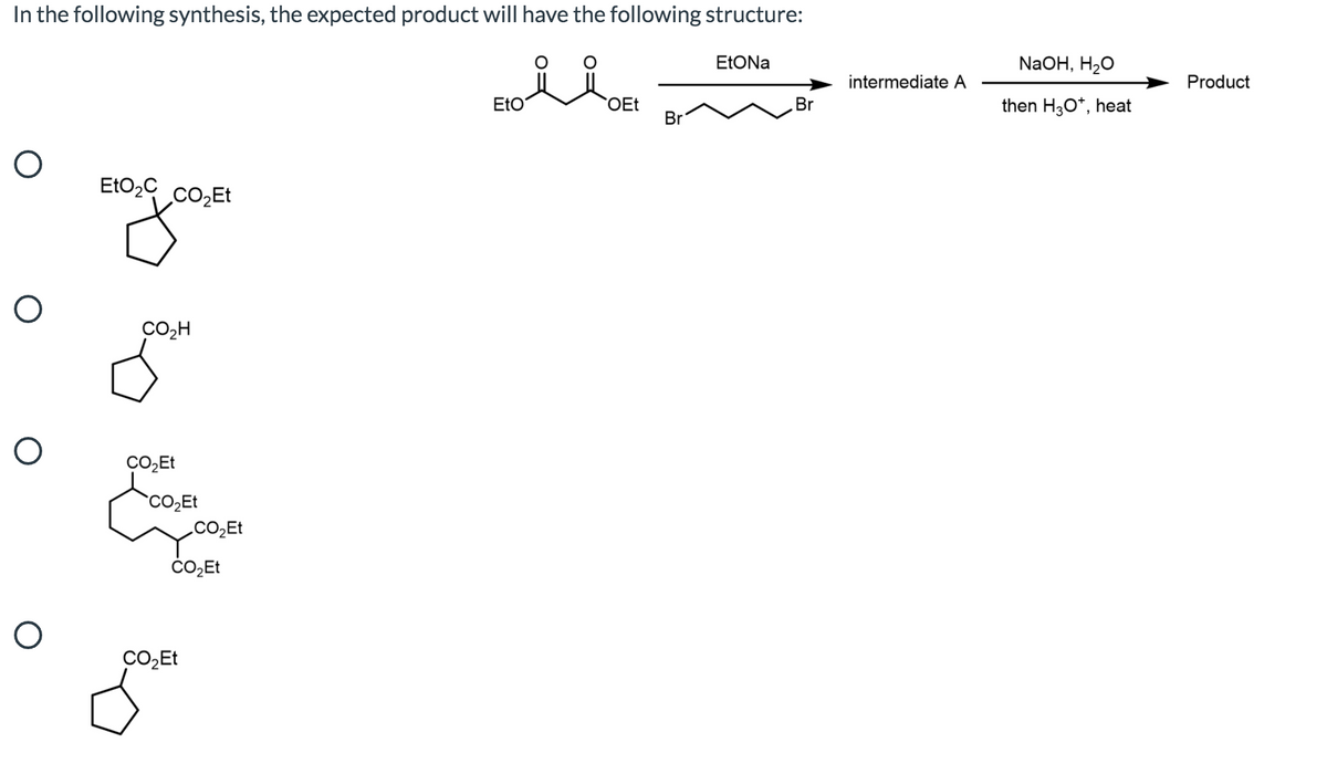 In the following synthesis, the expected product will have the following structure:
NaOH, H20
intermediate A
Product
EtO
OEt
Br
then H3O*, heat
Br
EtO2C co,Et
CO,H
CO,Et
ČO̟Et
CO,Et
