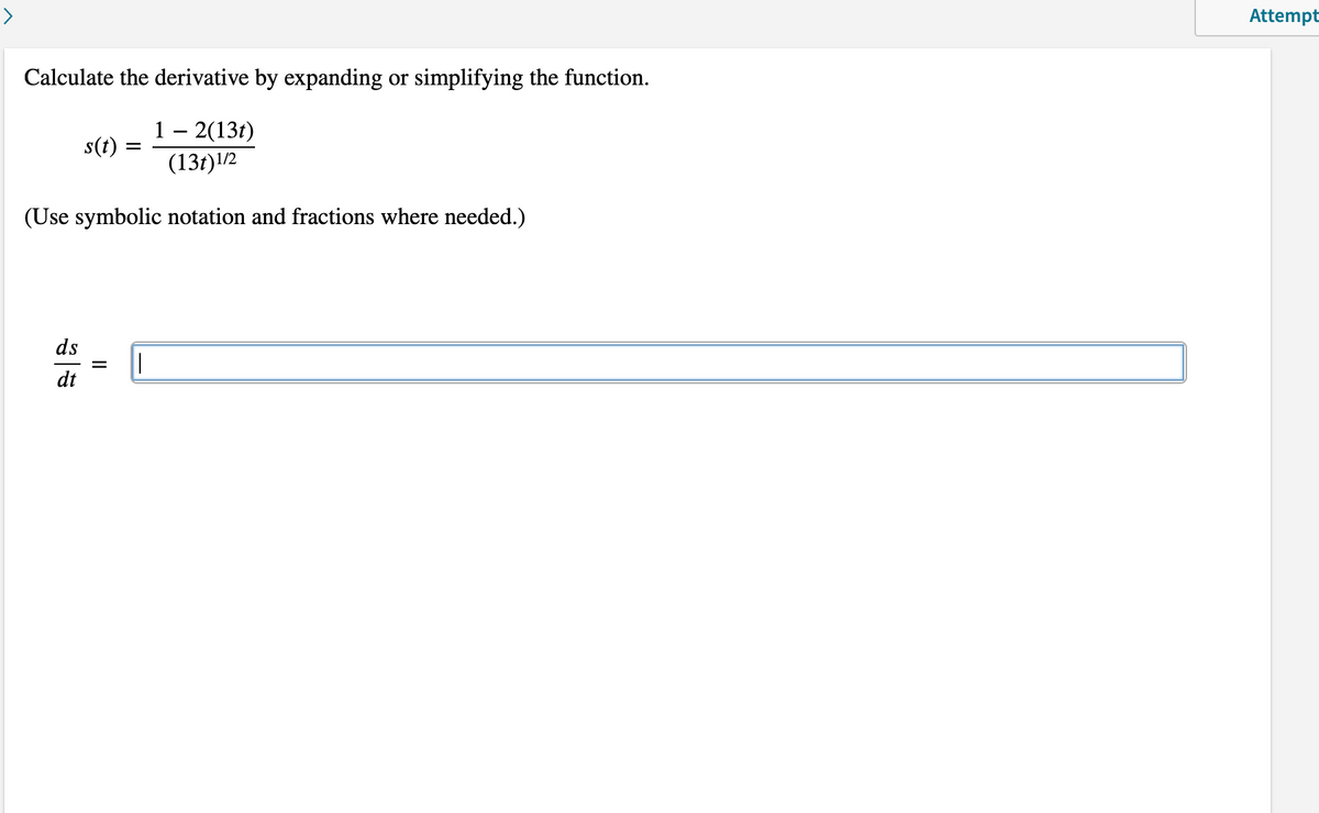 Attempt
Calculate the derivative by expanding or simplifying the function.
1 – 2(13t)
(13t)1/2
s(t)
(Use symbolic notation and fractions where needed.)
ds
dt
II
