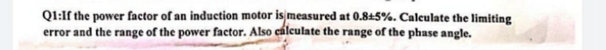 Q1:If the power factor of an induction motor is measured at 0.845%. Calculate the limiting
error and the range of the power factor. Also cálculate the range of the phase angle.
