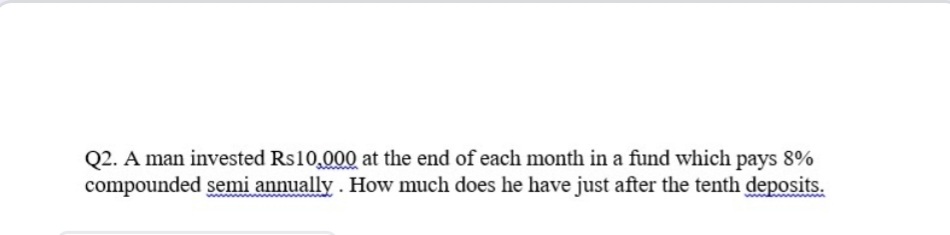 Q2. A man invested Rs10,000 at the end of each month in a fund which pays 8%
compounded semi annually . How much does he have just after the tenth deposits.
