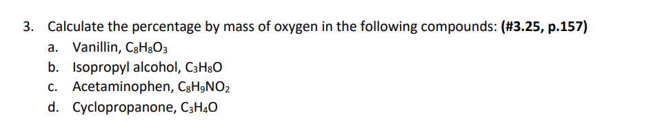 3. Calculate the percentage by mass of oxygen in the following compounds: (#3.25, p.157)
a. Vanillin, C3H&O3
b. Isopropyl alcohol, C3H3O
c. Acetaminophen, C3H9NO2
d. Cyclopropanone, C3H40
