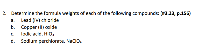 2. Determine the formula weights of each of the following compounds: (#3.23, p.156)
а.
Lead (IV) chloride
Copper (II) oxide
lodic acid, HIO3
b.
С.
d.
Sodium perchlorate, NaCIO4
