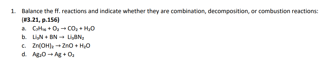 1. Balance the ff. reactions and indicate whether they are combination, decomposition, or combustion reactions:
(#3.21, p.156)
a. C,H16 + O2→ CO2 + H2O
b. LizN + BN → LižBN2
c. Zn(OH)2 → ZnO + H2O
d. Ag20 → Ag + O2
