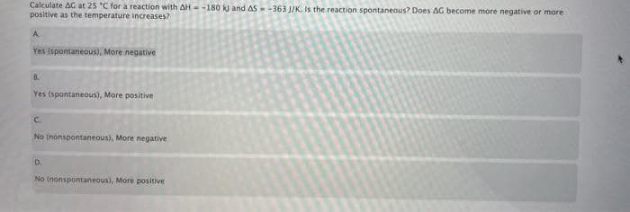 Calculate AG at 25 "C for a reaction with AH= -180 k and AS--363 J/K. Is the reaction spontaneous? Does AG become more negative or more
positive as the temperature increases?
A.
Yes (spontaneous), More negative
B.
Yes (spontaneous), More positive
No (nonspontaneous). More negative
D.
No (nonspontaneous), More positive
