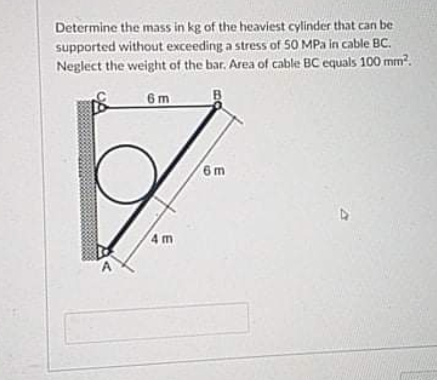 Determine the mass in kg of the heaviest cylinder that can be
supported without exceeding a stress of 50 MPa in cable BC.
Neglect the weight of the bar. Area of cable BC equals 100 mm?.
6 m
6m
4 m
