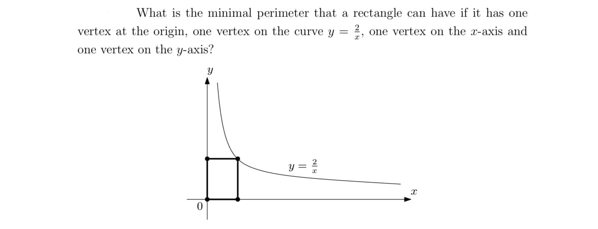 What is the minimal perimeter that a rectangle can have if it has one
vertex at the origin, one vertex on the curve y = 2, one vertex on the x-axis and
one vertex on the y-axis?
0
Y
y =
X