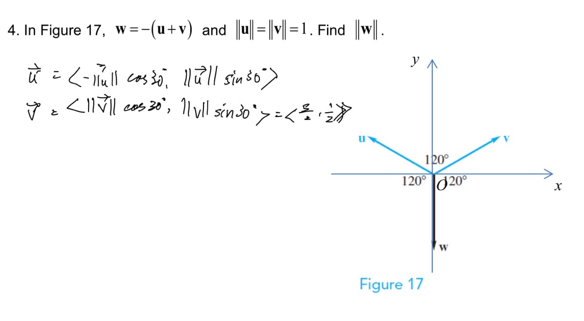 4. In Figure 17, w=-−(u+v) and ||u|| = ||v||=1. Find ||w|.
ū = <- Hull cosso, llull sin so")
y = <11√|| cos 30" || vll sin ³0 ` >= < = + =)))
u
120°
120° 20°
Figure 17
W
X