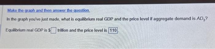 Make the graph and then answer the question.
In the graph you've just made, what is equilibrium real GDP and the price level if aggregate demand is AD₂?
Equilibrium real GDP is $ trillion and the price level is 110