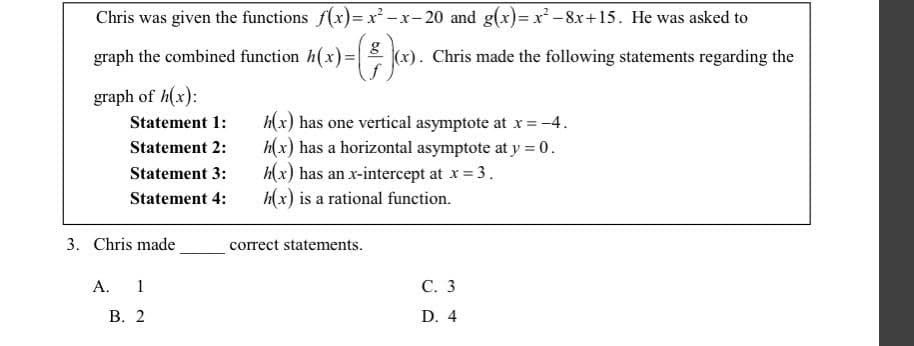 Chris was given the functions f(x)=x²-x−20 and g(x)=x²-8x+15. He was asked to
the combined function h(x)=(x). Chris made the following statements regarding the
graph of h(x):
graph
Statement 1:
Statement 2:
h(x) has one vertical asymptote at x = -4.
h(x) has a horizontal asymptote at y = 0.
Statement 3:
h(x) has an x-intercept at x = 3.
Statement 4:
h(x) is a rational function.
C. 3
D. 4
3. Chris made
A. 1
B. 2
correct statements.