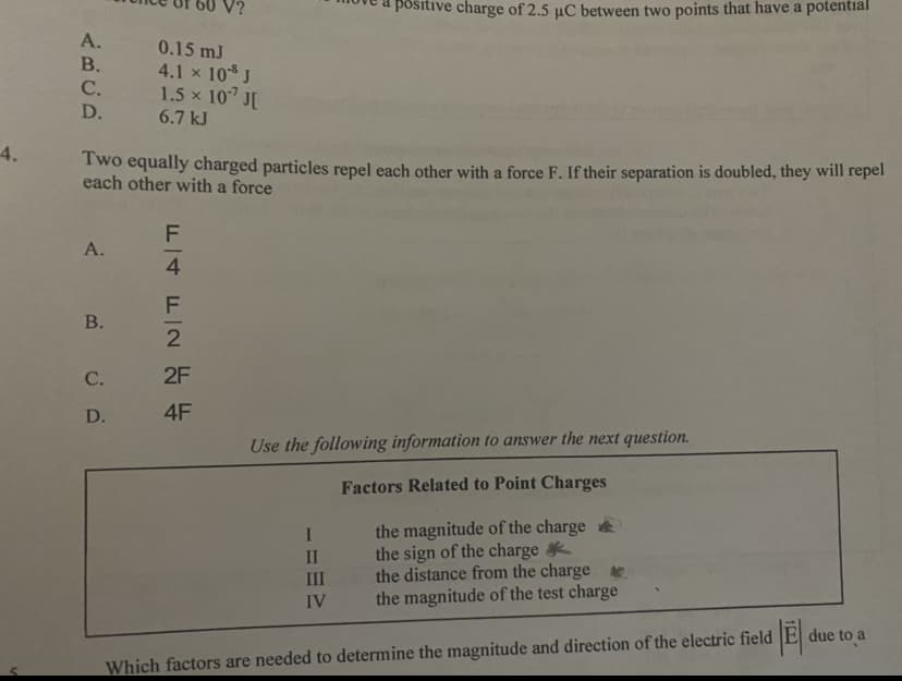 positive charge of 2.5 µC between two points that have a potential
A.
0.15 mJ
4.1 x 10* J
1.5 x 10 J[
В.
С.
D.
6.7 kJ
4.
Two equally charged particles repel each other with a force F. If their separation is doubled, they will repel
each other with a force
A.
4.
В.
-
С.
2F
D.
4F
Use the following information to answer the next question.
Factors Related to Point Charges
the magnitude of the charge
the sign of the charge
the distance from the charge
the magnitude of the test charge
1
II
III
IV
due to a
Which factors are needed to determine the magnitude and direction of the electric field
