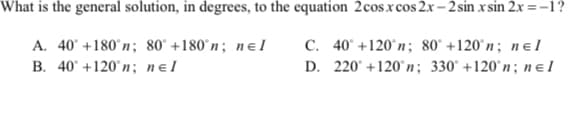 What is the general solution, in degrees, to the equation 2cosxcos 2x – 2 sin x sin 2.x=-1?
A. 40° +180°n; 80° +180°n; nɛ1
C. 40° +120°n; 80° +120°n; nɛl
B. 40° +120°n; nɛl
D. 220° +120°n; 330° +120°n; n e l
