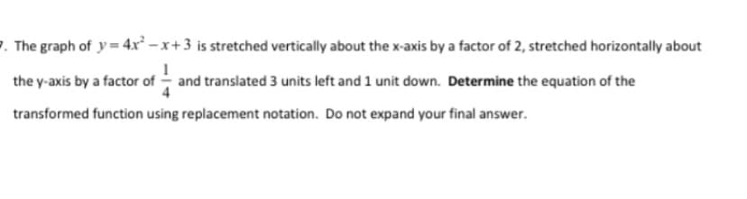 7. The graph of y= 4x² - x+3 is stretched vertically about the x-axis by a factor of 2, stretched horizontally about
the y-axis by a factor of - and translated 3 units left and 1 unit down. Determine the equation of the
transformed function using replacement notation. Do not expand your final answer.
