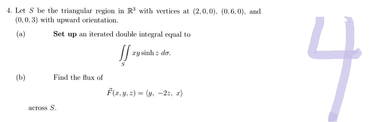 4. Let Sbe the triangular region in R3 with vertices at (2,0,0), (0, 6,0), and
(0, 0, 3) with upward orientation.
(a)
(b)
Set up an iterated double integral equal to
!! tụ sinh : do.
Find the flux of
across S.
F(x,y,z) = (y, -2z,x〉
4