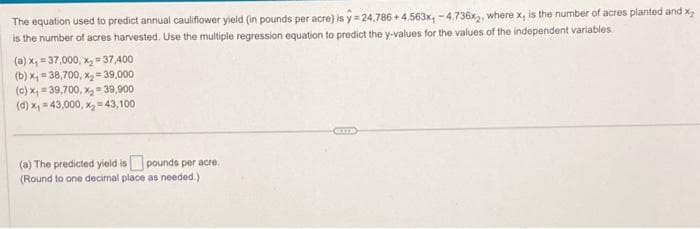 The equation used to predict annual cauliflower yield (in pounds per acre) is y=24,786+4.563x, -4.736x2, where x, is the number of acres planted and x₂
is the number of acres harvested. Use the multiple regression equation to predict the y-values for the values of the independent variables.
(a) x, 37,000, x₂=37,400
(b)x₁=38,700, x₂ = 39,000
(c) x₁=39,700, x₂-39,900
(d) x, 43,000, x₂=43,100
(a) The predicted yield is pounds per acre.
(Round to one decimal place as needed.)
CIT