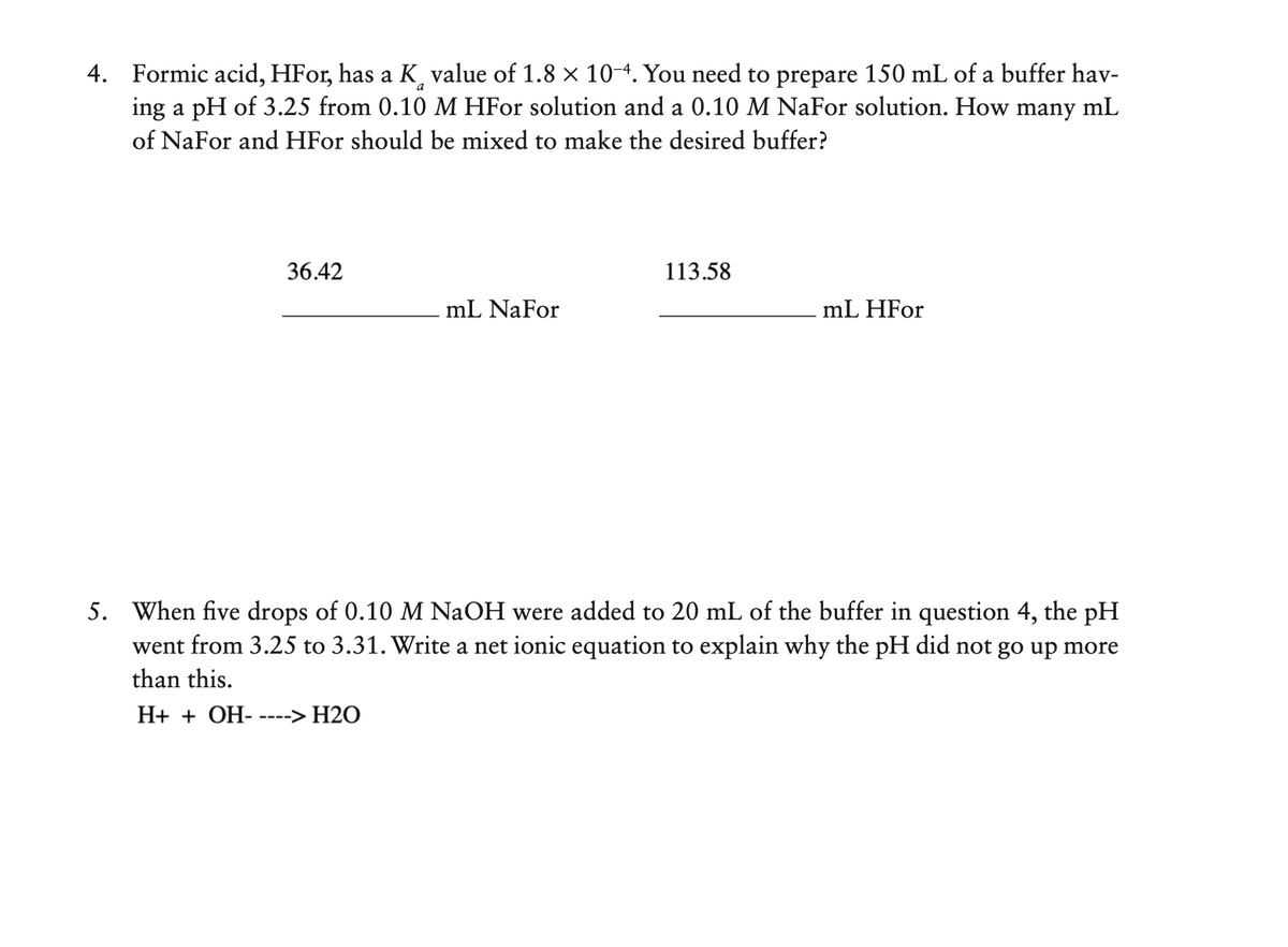 4. Formic acid, HFor, has a K value of 1.8 x 10-4. You need to prepare 150 mL of a buffer hav-
ing a pH of 3.25 from 0.10 M HFor solution and a 0.10 M NaFor solution. How many mL
of NaFor and HFor should be mixed to make the desired buffer?
36.42
113.58
mL NaFor
mL HFor
5. When five drops of 0.10 M NaOH were added to 20 mL of the buffer in question 4, the pH
went from 3.25 to 3.31. Write a net ionic equation to explain why the pH did not go up more
than this.
H+ + OH-
----> H2O
