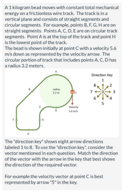 A 1 kilogram bead moves with constant total mechanical
energy on a frictionless wire track. The track is in a
vertical plane and consists of straight segments and
circular segments. For example, points B, F, G, H are on
straight segments. Points A, C, D, E are on circular track
segments. Point A is at the top of the track and point H
is the lowest point of the track.
The bead is shown initially at point C with a velocity 5.6
m/s down as represented by the velocity arrow. The
circular portion of track that includes points A, C, D has
a radius 3.2 meters.
radius
3.2 m
Velocity
5.6 m/s
Direction Key
1
7
5
2
The "direction key" shows eight arrow directions
labeled 1 to 8. To use the "direction key", consider the
vector mentioned in each question. Match the direction
of the vector with the arrow in the key that best shows
the direction of the required vector.
For example the velocity vector at point C is best
represented by arrow "5" in the key.