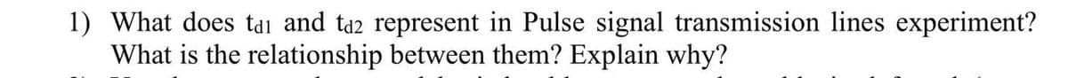 1) What does tdi and ta2 represent in Pulse signal transmission lines experiment?
What is the relationship between them? Explain why?
