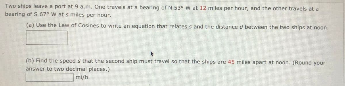 **Ships Departing and Law of Cosines Application**

Two ships leave a port at 9 a.m. One travels at a bearing of N 53° W at 12 miles per hour, and the other travels at a bearing of S 67° W at s miles per hour.

(a) **Use the Law of Cosines to write an equation that relates \(s\) and the distance \(d\) between the two ships at noon.**

\[ \boxed{} \]

(b) **Find the speed \(s\) that the second ship must travel so that the ships are 45 miles apart at noon. (Round your answer to two decimal places.)**

\[ \boxed{\text{ mi/h}} \]