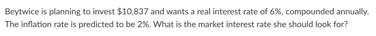 Beytwice is planning to invest $10,837 and wants a real interest rate of 6%, compounded annually.
The inflation rate is predicted to be 2%. What is the market interest rate she should look for?
