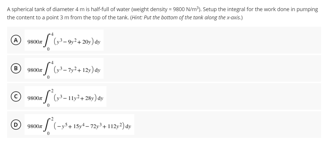 A spherical tank of diameter 4 m is half-full of water (weight density = 9800 N/m³). Setup the integral for the work done in pumping
the content to a point 3 m from the top of the tank. (Hint: Put the bottom of the tank along the x-axis.)
4
A
9800л
(y3-9y² + 20y) dy
0
4
B
9800
*S* (y3-7y²+12y) dy
0
2
9800л (y3-11y²+28y) dy
=f²6₂
0
9800л (-y5+ 15y4-72y³ + 112y2) dy
S²
0
D