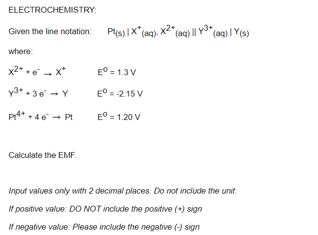 ELECTROCHEMISTRY:
Pt(s) |X"(aq).
x2+
(aq) || Y3+,
(aq) | Y(s)
Given the line notation:
where:
x2+ + e → X*
E° = 1.3 V
Y3+ +3 e → Y
E° = -2.15 V
Pt4+ + 4 e
E° = 1.20 V
- Pt
Calculate the EMF.
Input values only with 2 decimal places. Do not include the unit.
If positive value: DO NOT include the positive (+) sign
If negative value: Please include the negative (-) sign
