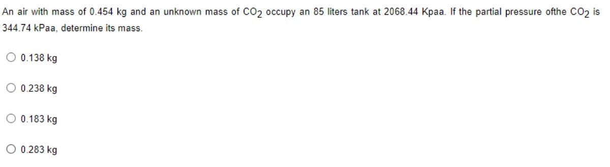 An air with mass of 0.454 kg and an unknown mass of CO2 occupy an 85 liters tank at 2068.44 Kpaa. If the partial pressure ofthe CO2 is
344.74 kPaa, determine its mass.
O 0.138 kg
O 0.238 kg
O 0.183 kg
O 0.283 kg
