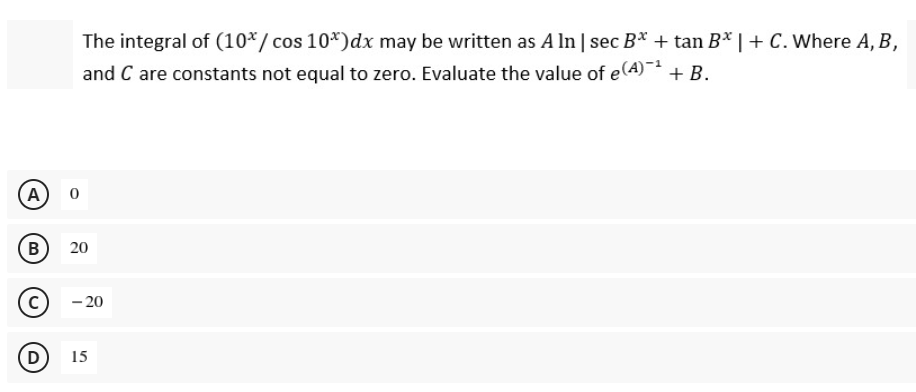 The integral of (10*/cos 10*)dx may be written as A ln | sec B* + tan B* | + C. Where A, B,
and C are constants not equal to zero. Evaluate the value of e A)
(A)
B)
20
- 20
D
15
