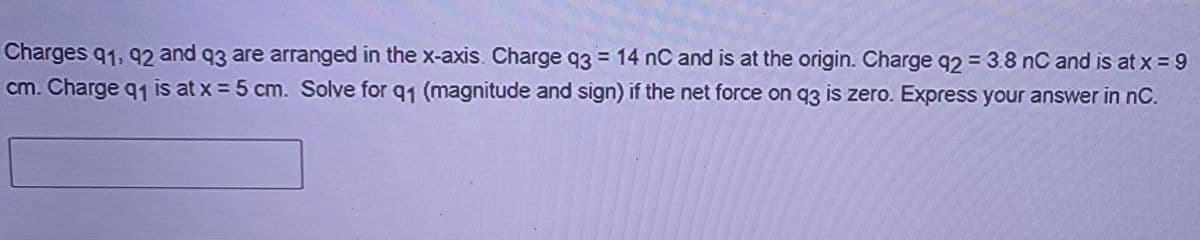 Charges q1, 92 and 93 are arranged in the x-axis. Charge q3 = 14 nC and is at the origin. Charge q2 = 3.8 nC and is at x = 9
cm. Charge q1 is at x = 5 cm. Solve for q1 (magnitude and sign) if the net force on q3 is zero. Express your answer in nC.
