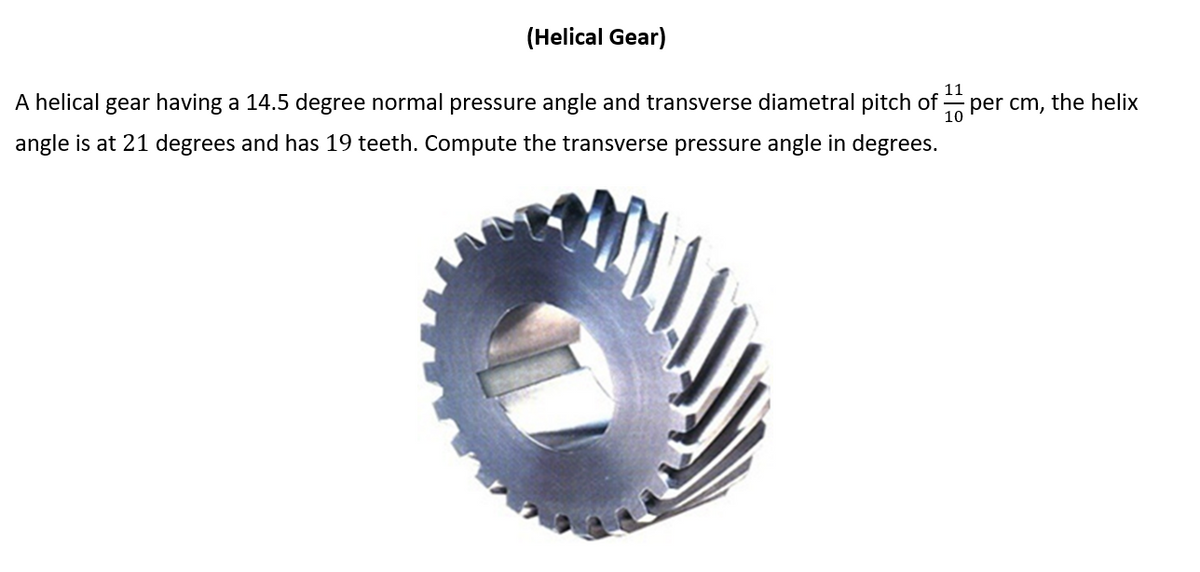 (Helical Gear)
11
A helical gear having a 14.5 degree normal pressure angle and transverse diametral pitch of :
per cm, the helix
10
angle is at 21 degrees and has 19 teeth. Compute the transverse pressure angle in degrees.
