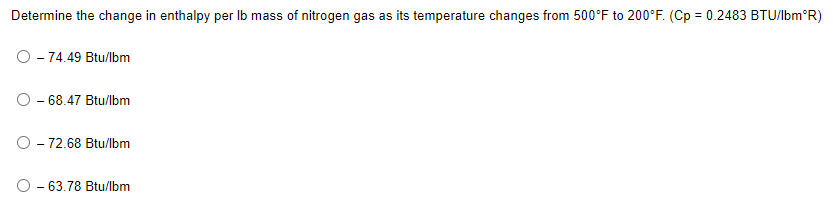 Determine the change in enthalpy per Ib mass of nitrogen gas as its temperature changes from 500°F to 200°F. (Cp = 0.2483 BTU/lbm°R)
- 74.49 Btu/lbm
O - 68.47 Btu/lbm
O - 72.68 Btu/lbm
O - 63.78 Btu/lbm
