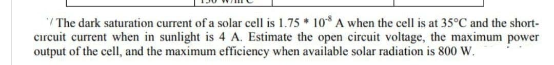 / The dark saturation current of a solar cell is 1.75 * 10* A when the cell is at 35°C and the short-
cırcuit current when in sunlight is 4 A. Estimate the open circuit voltage, the maximum power
output of the cell, and the maximum efficiency when available solar radiation is 800 W.
