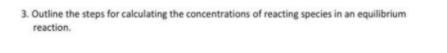 3. Outline the steps for calculating the concentrations of reacting species in an equilibrium
reaction.
