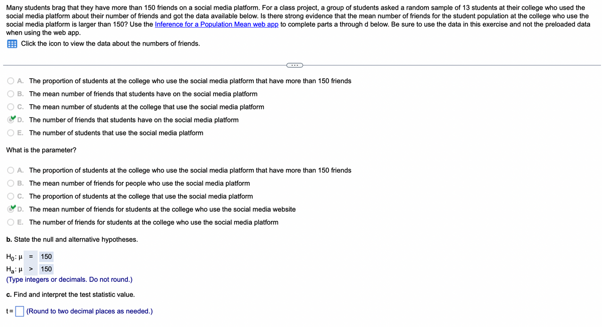 Many students brag that they have more than 150 friends on a social media platform. For a class project, a group of students asked a random sample of 13 students at their college who used the
social media platform about their number of friends and got the data available below. Is there strong evidence that the mean number of friends for the student population at the college who use the
social media platform is larger than 150? Use the Inference for a Population Mean web app to complete parts a through d below. Be sure to use the data in this exercise and not the preloaded data
when using the web app.
Click the icon to view the data about the numbers of friends.
A. The proportion of students at the college who use the social media platform that have more than 150 friends
B. The mean number of friends that students have on the social media platform
C. The mean number of students at the college that use the social media platform
D. The number of friends that students have on the social media platform
E. The number of students that use the social media platform
What is the parameter?
A. The proportion of students at the college who use the social media platform that have more than 150 friends
B. The mean number of friends for people who use the social media platform
C. The proportion of students at the college that use the social media platform
D. The mean number of friends for students at the college who use the social media website
E. The number of friends for students at the college who use the social media platform
b. State the null and alternative hypotheses.
Ho: μ
Ha:μ >
150
150
(Type integers or decimals. Do not round.)
c. Find and interpret the test statistic value.
t=
=
(Round to two decimal places as needed.)
