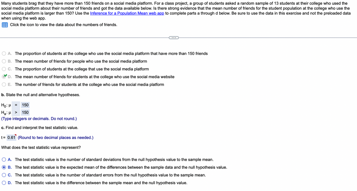 Many students brag that they have more than 150 friends on a social media platform. For a class project, a group of students asked a random sample of 13 students at their college who used the
social media platform about their number of friends and got the data available below. Is there strong evidence that the mean number of friends for the student population at the college who use the
social media platform is larger than 150? Use the Inference for a Population Mean web app to complete parts a through d below. Be sure to use the data in this exercise and not the preloaded data
when using the web app.
Click the icon to view the data about the numbers of friends.
A. The proportion of students at the college who use the social media platform that have more than 150 friends
B. The mean number of friends for people who use the social media platform
C. The proportion of students at the college that use the social media platform
D. The mean number of friends for students at the college who use the social media website
E. The number of friends for students at the college who use the social media platform
b. State the null and alternative hypotheses.
150
Ho: μ
Hg:μ >
150
(Type integers or decimals. Do not round.)
c. Find and interpret the test statistic value.
t = 0.61 (Round to two decimal places as needed.)
What does the test statistic value represent?
=
A. The test statistic value is the number of standard deviations from the null hypothesis value to the sample mean.
OB. The test statistic value is the expected mean of the differences between the sample data and the null hypothesis value.
C. The test statistic value is the number of standard errors from the null hypothesis value to the sample mean.
D. The test statistic value is the difference between the sample mean and the null hypothesis value.