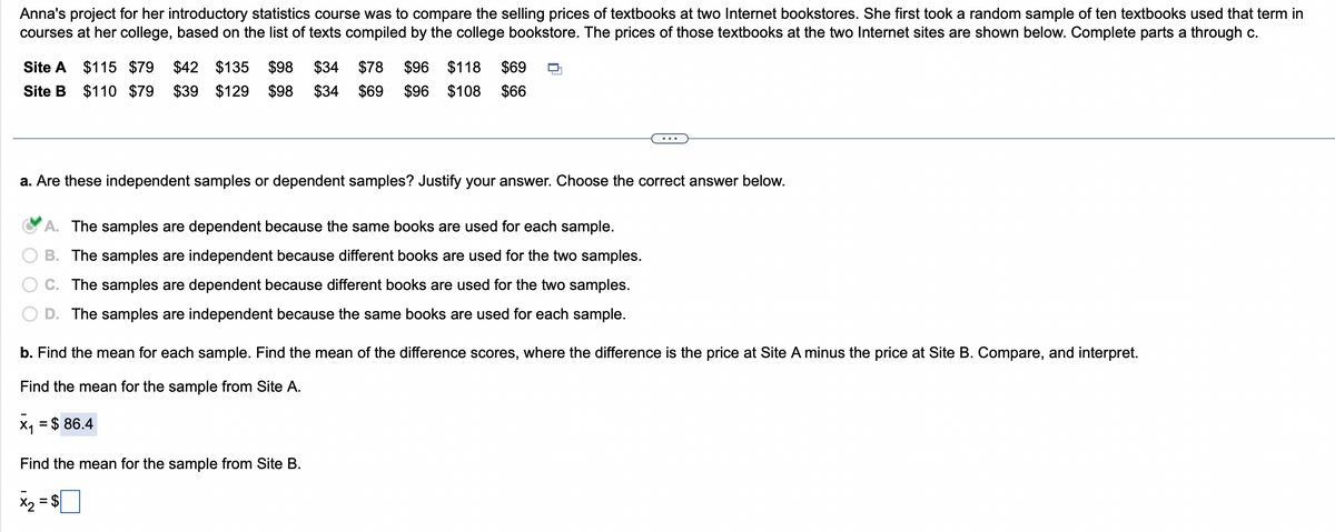 Anna's project for her introductory statistics course was to compare the selling prices of textbooks at two Internet bookstores. She first took a random sample of ten textbooks used that term in
courses at her college, based on the list of texts compiled by the college bookstore. The prices of those textbooks at the two Internet sites are shown below. Complete parts a through c.
Site A $115 $79 $42 $135 $98 $34 $78 $96 $118 $69
Site B $110 $79 $39 $129 $98 $34 $69 $96 $108 $66
a. Are these independent samples or dependent samples? Justify your answer. Choose the correct answer below.
A. The samples are dependent because the same books are used for each sample.
B. The samples are independent because different books are used for the two samples.
C. The samples are dependent because different books are used for the two samples.
D. The samples are independent because the same books are used for each sample.
b. Find the mean for each sample. Find the mean of the difference scores, where the difference is the price at Site A minus the price at Site B. Compare, and interpret.
Find the mean for the sample from Site A.
x₁ = $ 86.4
Find the mean for the sample from Site B.
X2
= $